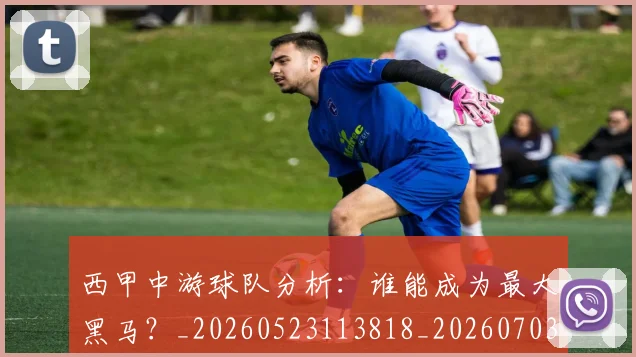 西甲中游球队分析:谁能成为最大黑马?_20260523113818_20260703181837
