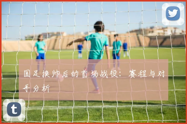 国足换帅后的首场战役:赛程与对手分析