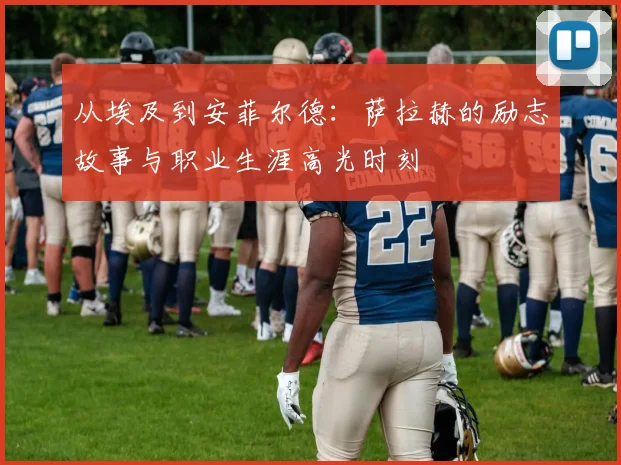 从埃及到安菲尔德：萨拉赫的励志故事与职业生涯高光时刻