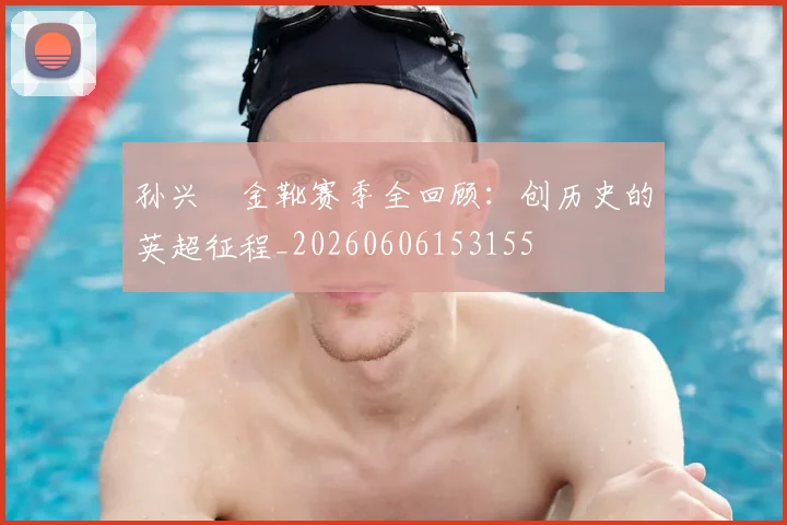 孙兴慜金靴赛季全回顾：创历史的英超征程_20260606153155