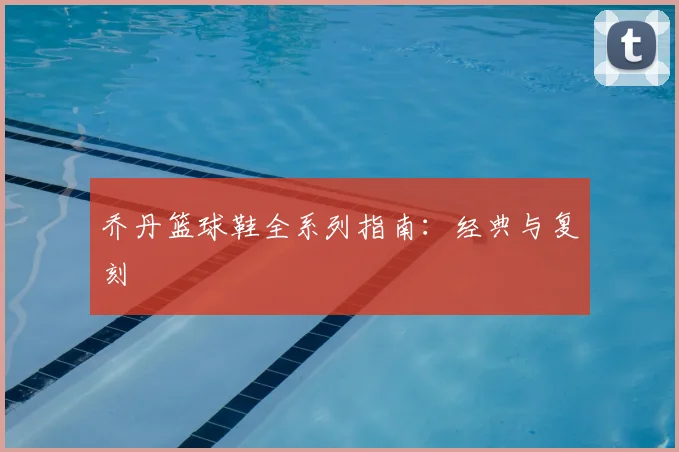 乔丹篮球鞋全系列指南：经典与复刻