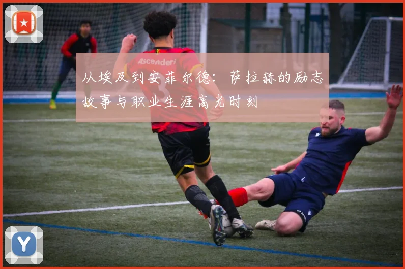 从埃及到安菲尔德：萨拉赫的励志故事与职业生涯高光时刻