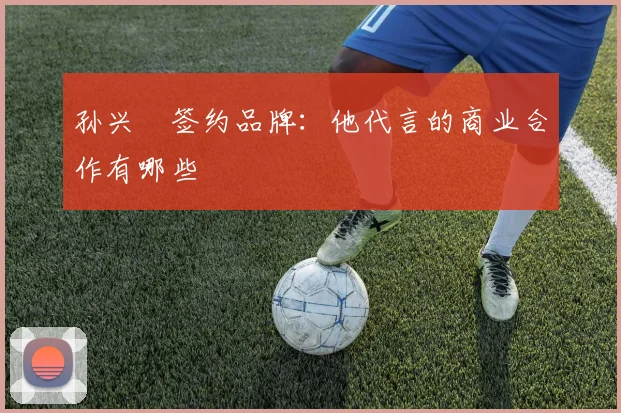 孙兴慜签约品牌:他代言的商业合作有哪些