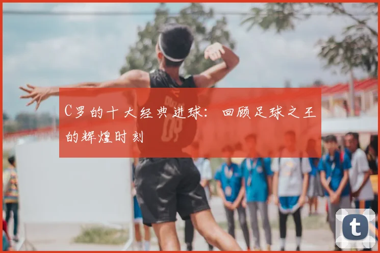 C罗的十大经典进球:回顾足球之王的辉煌时刻