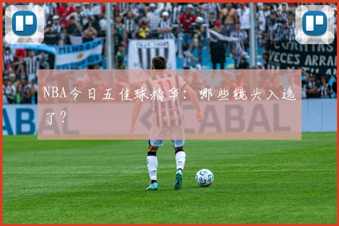 NBA今日五佳球精华:哪些镜头入选了?