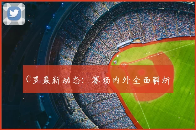 C罗最新动态:赛场内外全面解析