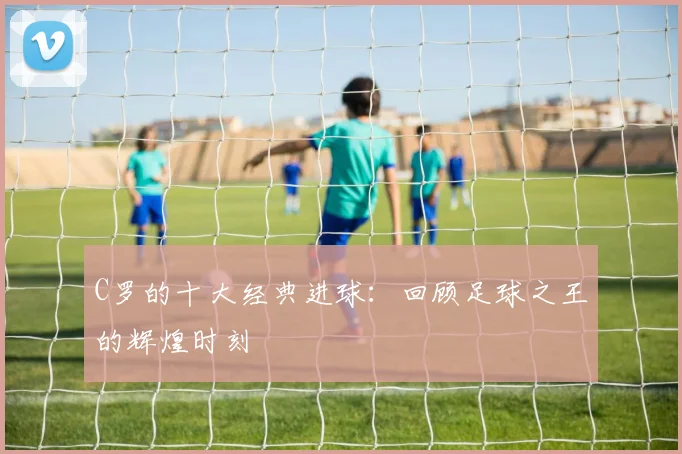 C罗的十大经典进球:回顾足球之王的辉煌时刻