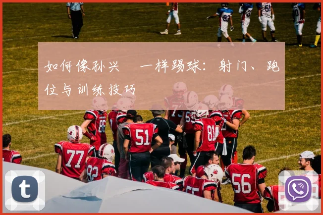 如何像孙兴慜一样踢球:射门、跑位与训练技巧
