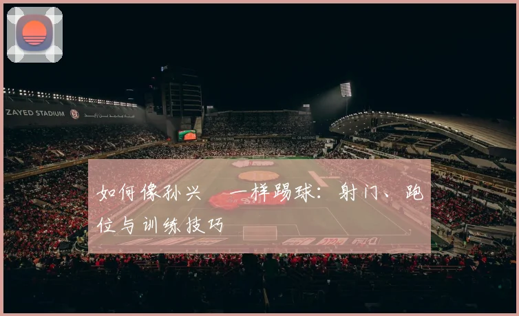 如何像孙兴慜一样踢球:射门、跑位与训练技巧