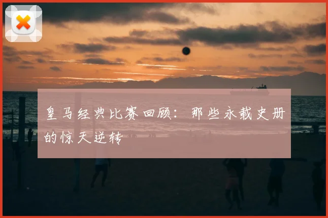 皇马经典比赛回顾：那些永载史册的惊天逆转
