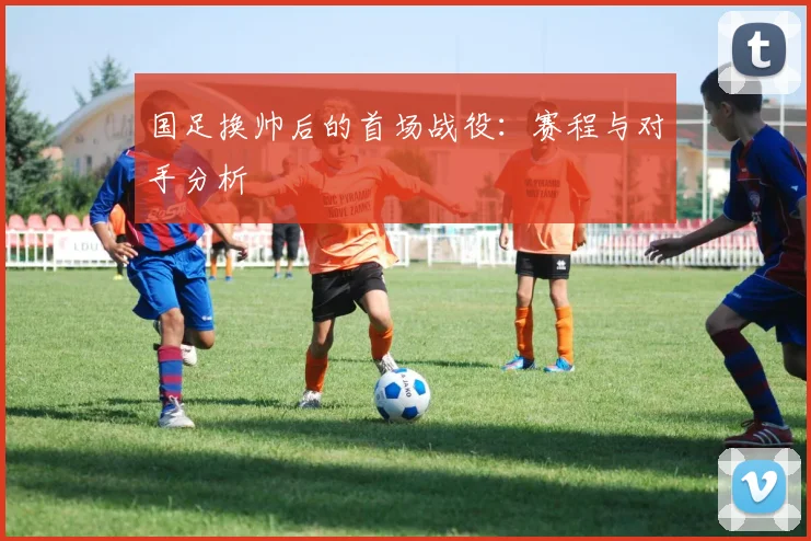 国足换帅后的首场战役:赛程与对手分析