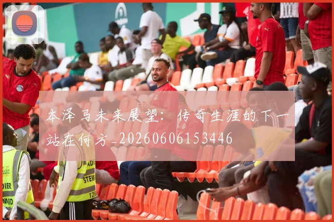 本泽马未来展望:传奇生涯的下一站在何方_20260606153446