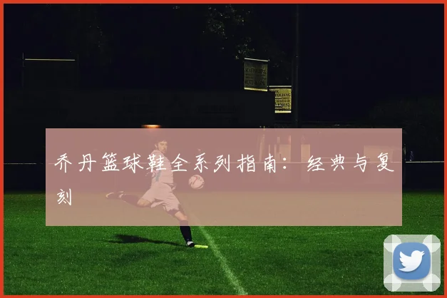 乔丹篮球鞋全系列指南：经典与复刻