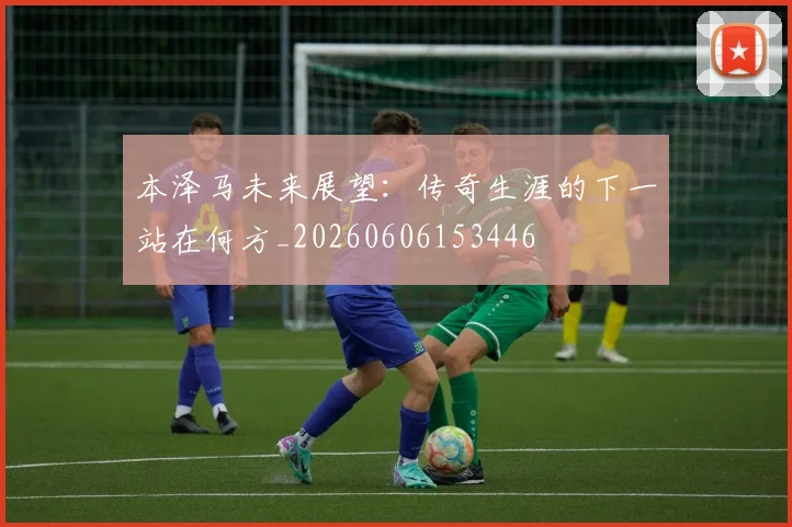 本泽马未来展望:传奇生涯的下一站在何方_20260606153446